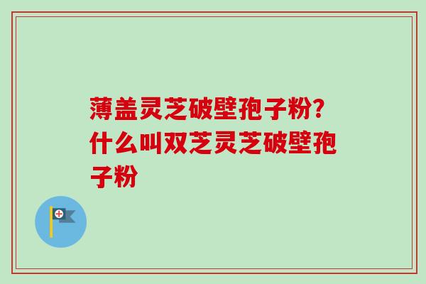 薄盖灵芝破壁孢子粉？什么叫双芝灵芝破壁孢子粉