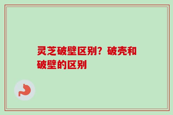 灵芝破壁区别？破壳和破壁的区别