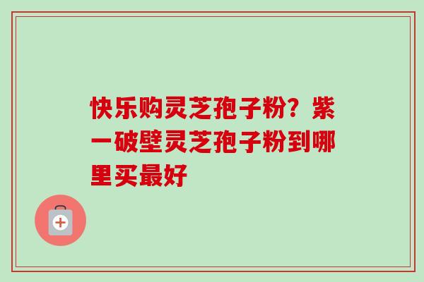 快乐购灵芝孢子粉？紫一破壁灵芝孢子粉到哪里买最好