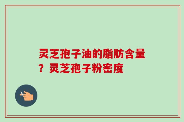 灵芝孢子油的脂肪含量？灵芝孢子粉密度