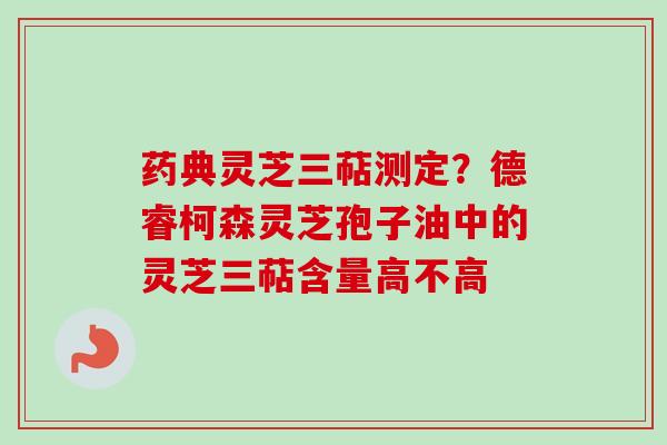 药典灵芝三萜测定？德睿柯森灵芝孢子油中的灵芝三萜含量高不高