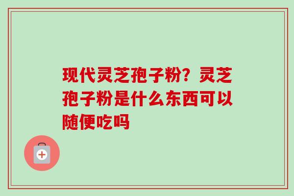 现代灵芝孢子粉？灵芝孢子粉是什么东西可以随便吃吗