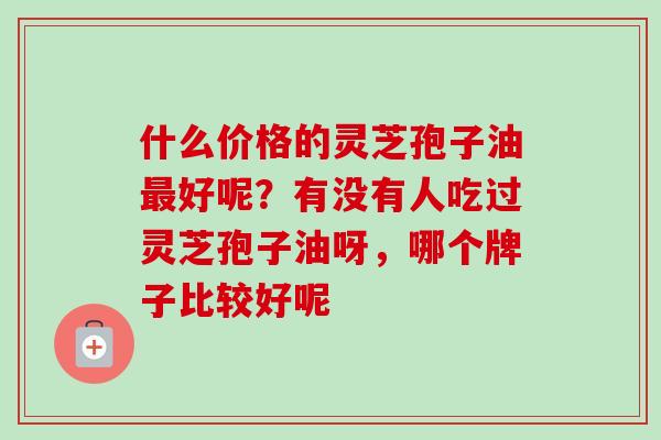什么价格的灵芝孢子油最好呢？有没有人吃过灵芝孢子油呀，哪个牌子比较好呢
