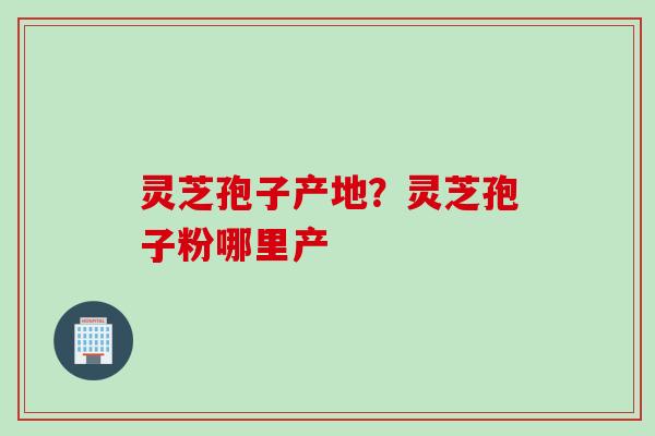 灵芝孢子产地？灵芝孢子粉哪里产