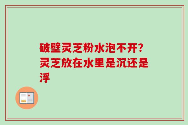 破壁灵芝粉水泡不开？灵芝放在水里是沉还是浮