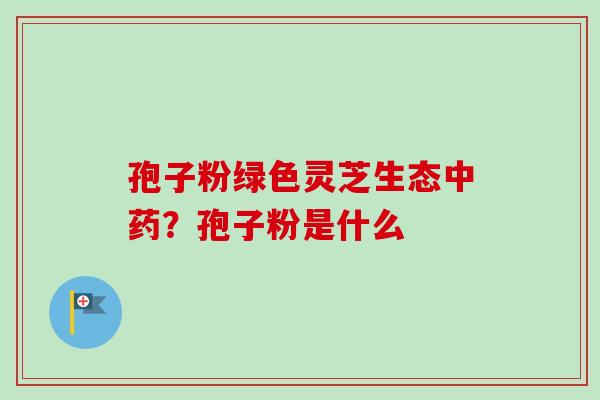 孢子粉绿色灵芝生态中药？孢子粉是什么