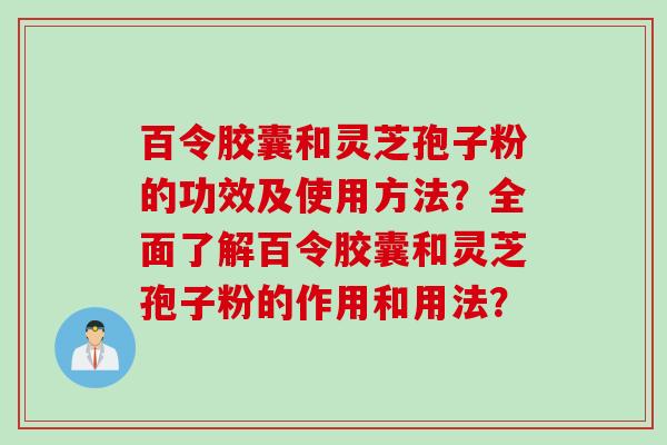 百令胶囊和灵芝孢子粉的功效及使用方法？全面了解百令胶囊和灵芝孢子粉的作用和用法？