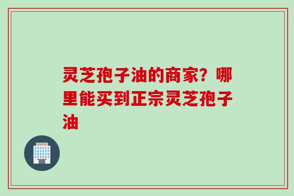 灵芝孢子油的商家？哪里能买到正宗灵芝孢子油