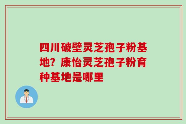 四川破壁灵芝孢子粉基地？康怡灵芝孢子粉育种基地是哪里