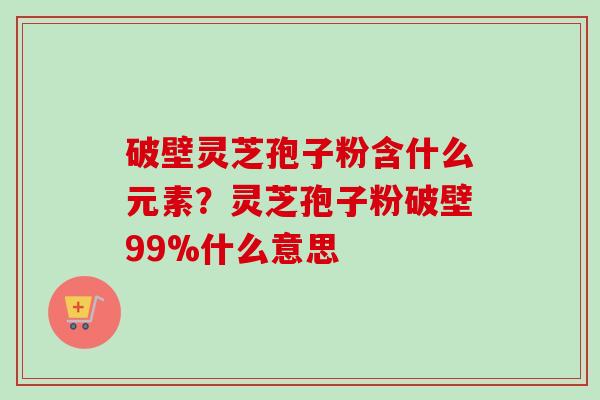 破壁灵芝孢子粉含什么元素？灵芝孢子粉破壁99%什么意思