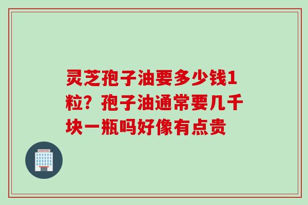 灵芝孢子油要多少钱1粒？孢子油通常要几千块一瓶吗好像有点贵