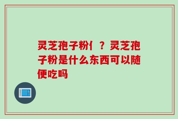 灵芝孢子粉亻？灵芝孢子粉是什么东西可以随便吃吗