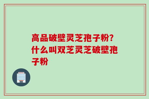 高品破壁灵芝孢子粉？什么叫双芝灵芝破壁孢子粉
