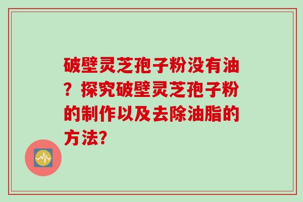 破壁灵芝孢子粉没有油？探究破壁灵芝孢子粉的制作以及去除油脂的方法？