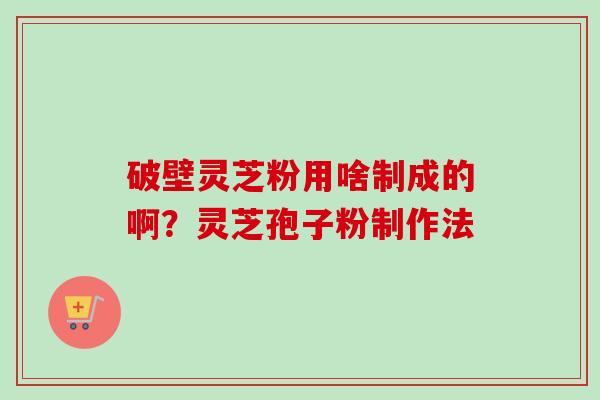破壁灵芝粉用啥制成的啊？灵芝孢子粉制作法