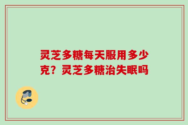 灵芝多糖每天服用多少克？灵芝多糖治失眠吗