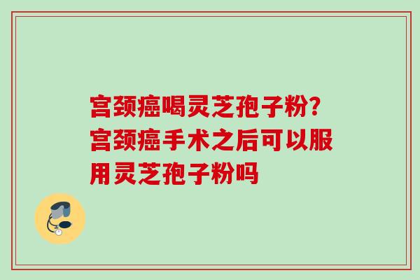 宫颈癌喝灵芝孢子粉？宫颈癌手术之后可以服用灵芝孢子粉吗
