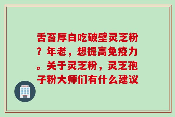 舌苔厚白吃破壁灵芝粉？年老，想提高免疫力。关于灵芝粉，灵芝孢子粉大师们有什么建议