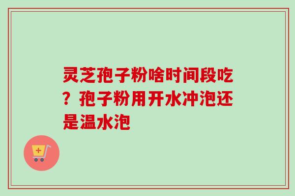 灵芝孢子粉啥时间段吃?孢子粉用开水冲泡还是温水泡 灵芝孢子粉啥时间段吃?孢子粉用开水冲泡还是温水泡