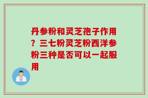 丹参粉和灵芝孢子作用？三七粉灵芝粉西洋参粉三种是否可以一起服用