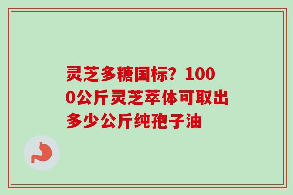 灵芝多糖国标?1000公斤灵芝萃体可取出多少公斤纯孢子油