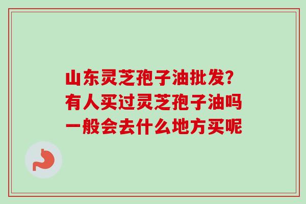 山东灵芝孢子油批发？有人买过灵芝孢子油吗一般会去什么地方买呢