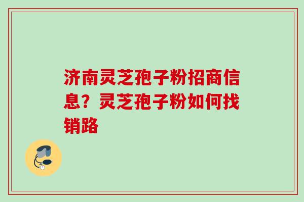 济南灵芝孢子粉招商信息？灵芝孢子粉如何找销路