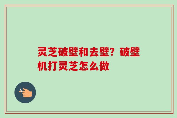 灵芝破壁和去壁?破壁机打灵芝怎么做