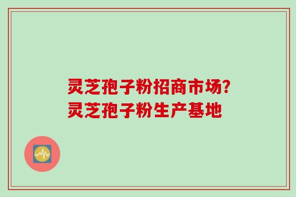 灵芝孢子粉招商市场？灵芝孢子粉生产基地