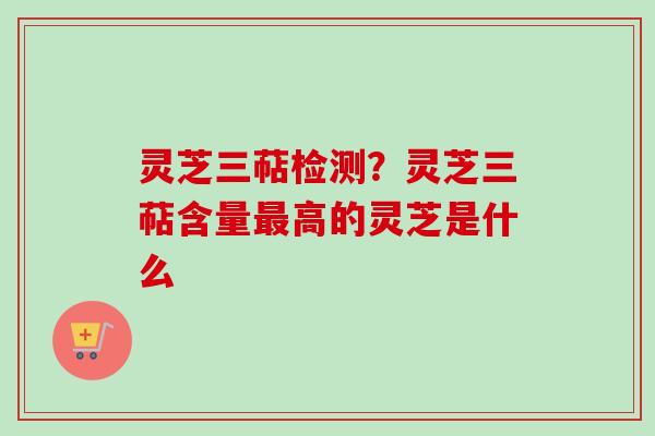 灵芝三萜检测？灵芝三萜含量最高的灵芝是什么