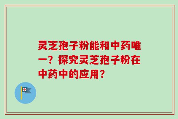 灵芝孢子粉能和中药唯一？探究灵芝孢子粉在中药中的应用？