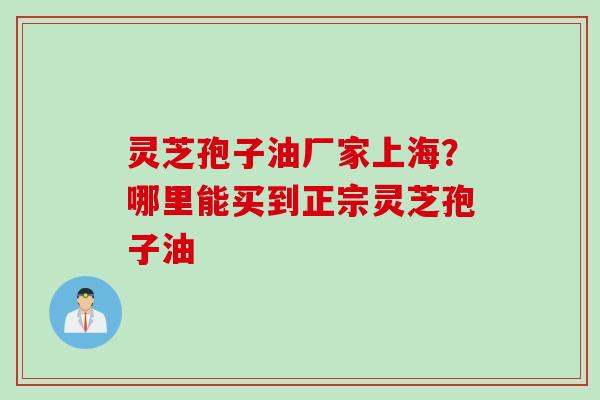 灵芝孢子油厂家上海？哪里能买到正宗灵芝孢子油