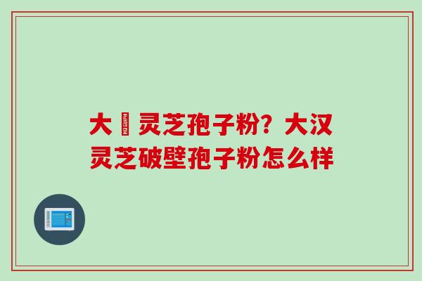 大漢灵芝孢子粉？大汉灵芝破壁孢子粉怎么样