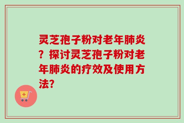 灵芝孢子粉对老年肺炎？探讨灵芝孢子粉对老年肺炎的疗效及使用方法？