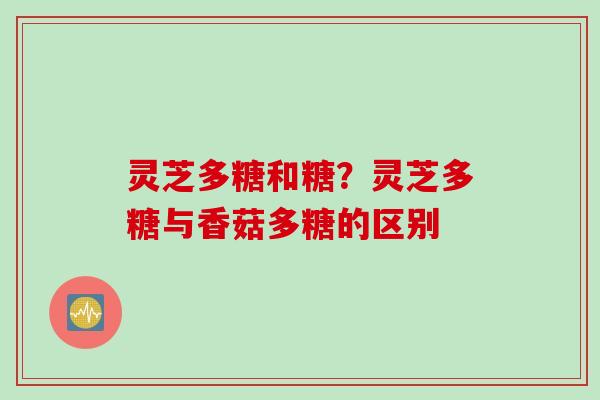 灵芝多糖和糖?灵芝多糖与香菇多糖的区别