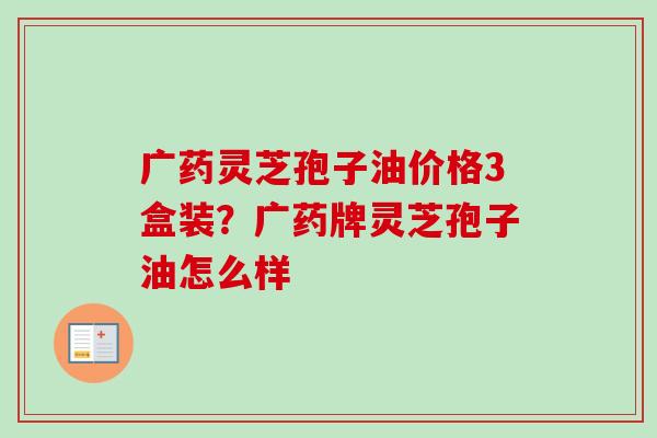 广药灵芝孢子油价格3盒装？广药牌灵芝孢子油怎么样