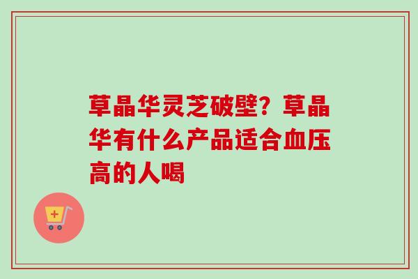 草晶华灵芝破壁?草晶华有什么产品适合高的人喝 草晶华灵芝破壁?草晶华有什么产品适合高的人喝