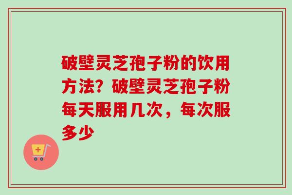 破壁灵芝孢子粉的饮用方法？破壁灵芝孢子粉每天服用几次，每次服多少