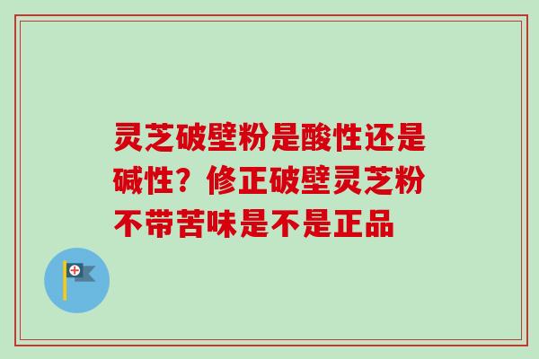 灵芝破壁粉是酸性还是碱性？修正破壁灵芝粉不带苦味是不是正品