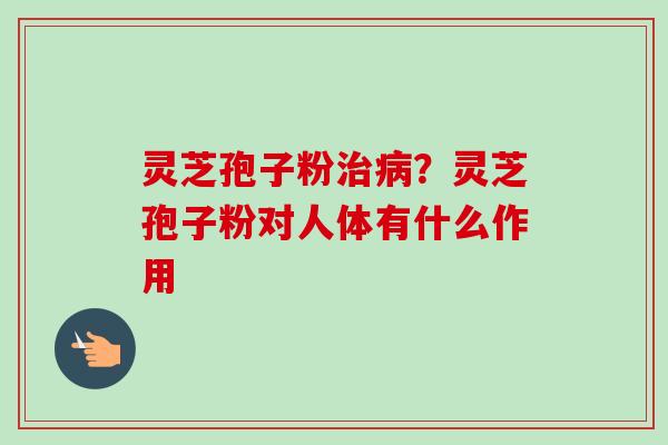 灵芝孢子粉治病？灵芝孢子粉对人体有什么作用