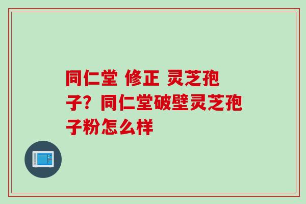 同仁堂 修正 灵芝孢子？同仁堂破壁灵芝孢子粉怎么样