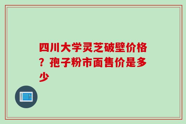 四川大学灵芝破壁价格？孢子粉市面售价是多少