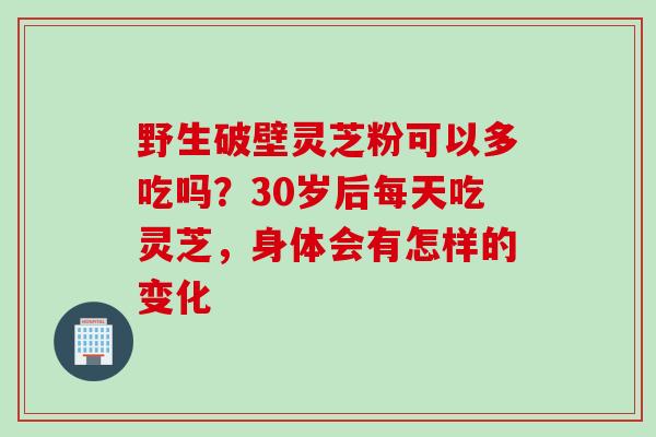 野生破壁灵芝粉可以多吃吗？30岁后每天吃灵芝，身体会有怎样的变化