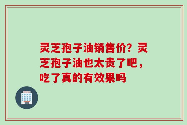 灵芝孢子油销售价？灵芝孢子油也太贵了吧，吃了真的有效果吗