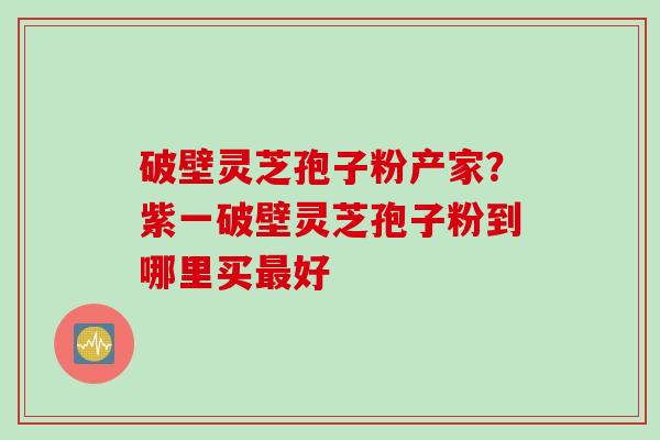 破壁灵芝孢子粉产家？紫一破壁灵芝孢子粉到哪里买最好