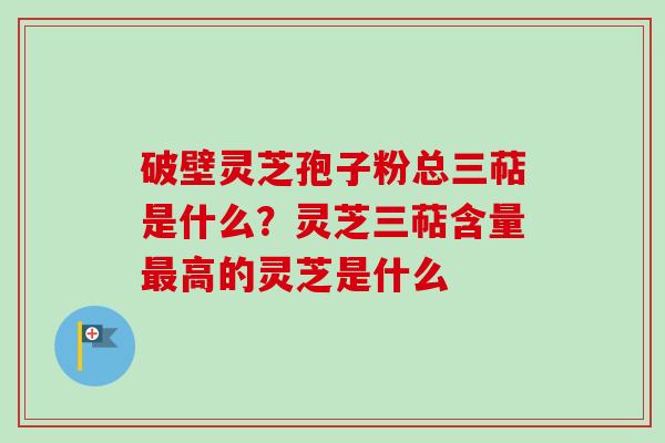 破壁灵芝孢子粉总三萜是什么？灵芝三萜含量最高的灵芝是什么