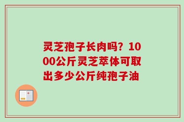 灵芝孢子长肉吗?1000公斤灵芝萃体可取出多少公斤纯孢子油