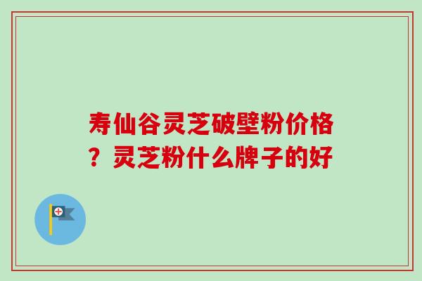 寿仙谷灵芝破壁粉价格？灵芝粉什么牌子的好