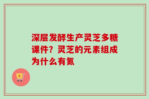 深层发酵生产灵芝多糖课件?灵芝的元素组成为什么有氮