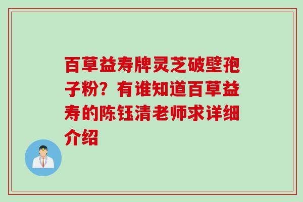 百草益寿牌灵芝破壁孢子粉？有谁知道百草益寿的陈钰清老师求详细介绍